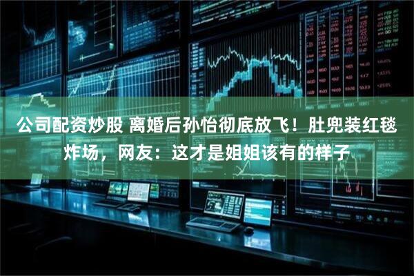 公司配资炒股 离婚后孙怡彻底放飞！肚兜装红毯炸场，网友：这才是姐姐该有的样子
