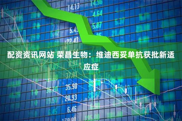 配资资讯网站 荣昌生物：维迪西妥单抗获批新适应症
