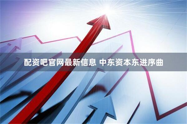配资吧官网最新信息 中东资本东进序曲
