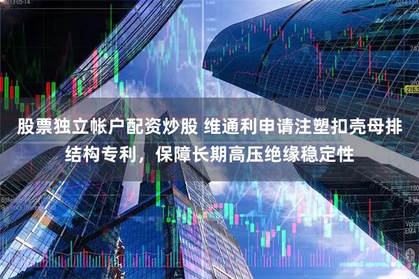 股票独立帐户配资炒股 维通利申请注塑扣壳母排结构专利，保障长期高压绝缘稳定性
