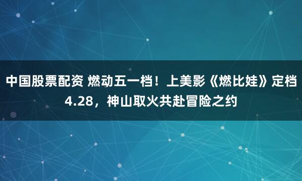 中国股票配资 燃动五一档！上美影《燃比娃》定档4.28，神山取火共赴冒险之约