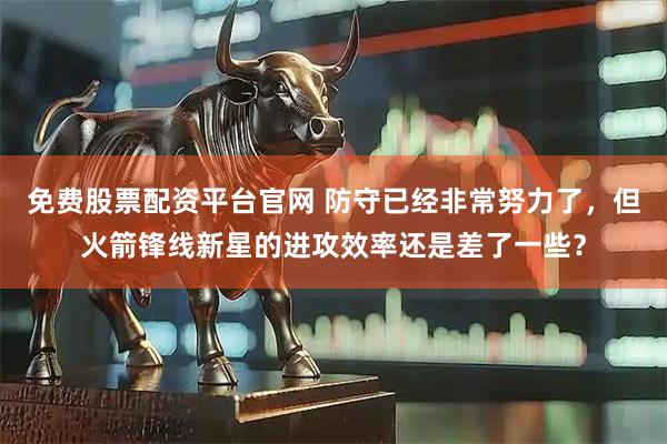免费股票配资平台官网 防守已经非常努力了，但火箭锋线新星的进攻效率还是差了一些？