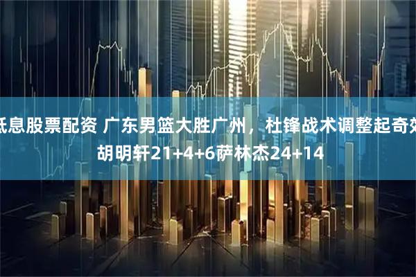 低息股票配资 广东男篮大胜广州，杜锋战术调整起奇效 胡明轩21+4+6萨林杰24+14