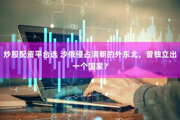 炒股配资平台选 沙俄侵占清朝的外东北，曾独立出一个国家？