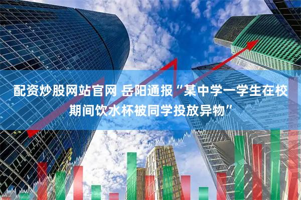 配资炒股网站官网 岳阳通报“某中学一学生在校期间饮水杯被同学投放异物”